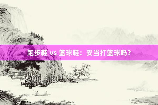 跑步鞋 vs 篮球鞋：妥当打篮球吗？